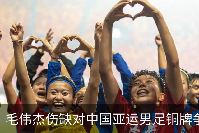 毛伟杰伤缺对中国亚运男足铜牌争夺战的影响与希望